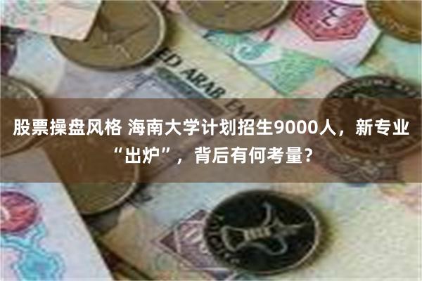 股票操盘风格 海南大学计划招生9000人，新专业“出炉”，背后有何考量？