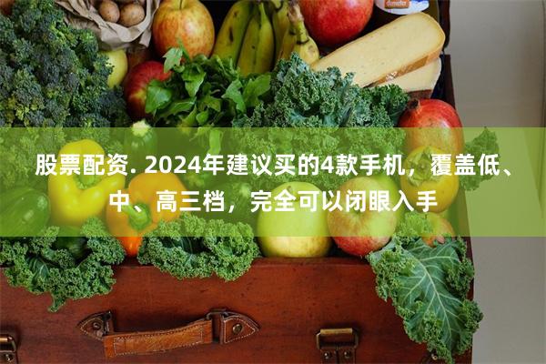 股票配资. 2024年建议买的4款手机，覆盖低、中、高三档，完全可以闭眼入手