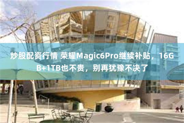 炒股配资行情 荣耀Magic6Pro继续补贴，16GB+1TB也不贵，别再犹豫不决了