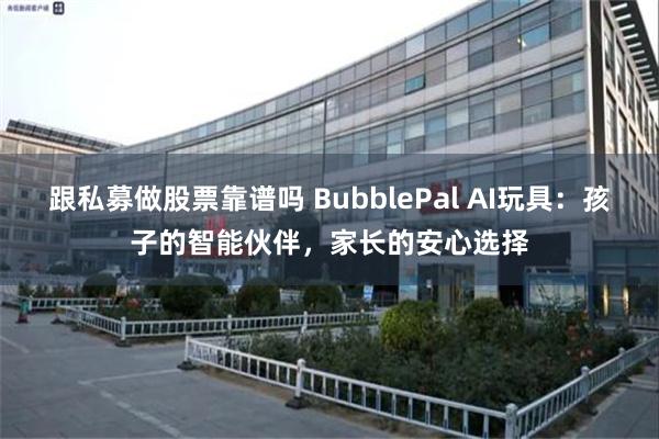 跟私募做股票靠谱吗 BubblePal AI玩具：孩子的智能伙伴，家长的安心选择