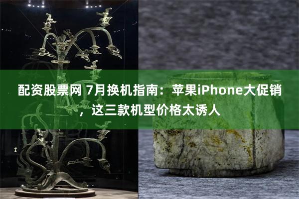 配资股票网 7月换机指南：苹果iPhone大促销，这三款机型价格太诱人