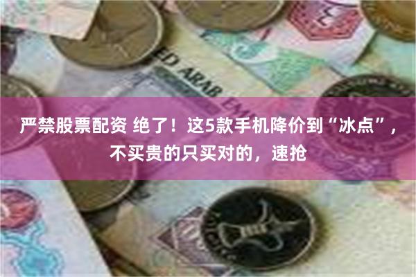 严禁股票配资 绝了！这5款手机降价到“冰点”，不买贵的只买对的，速抢