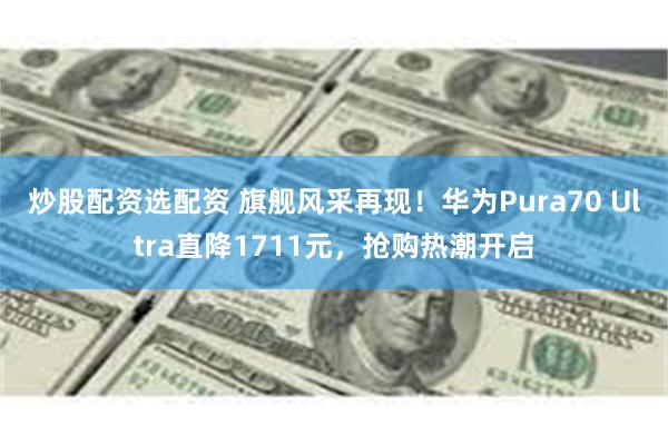 炒股配资选配资 旗舰风采再现！华为Pura70 Ultra直降1711元，抢购热潮开启