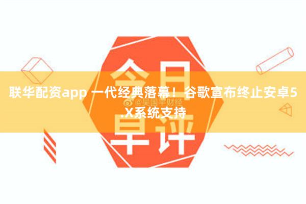 联华配资app 一代经典落幕！谷歌宣布终止安卓5.X系统支持