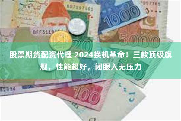 股票期货配资代理 2024换机革命！三款顶级旗舰，性能超好，闭眼入无压力