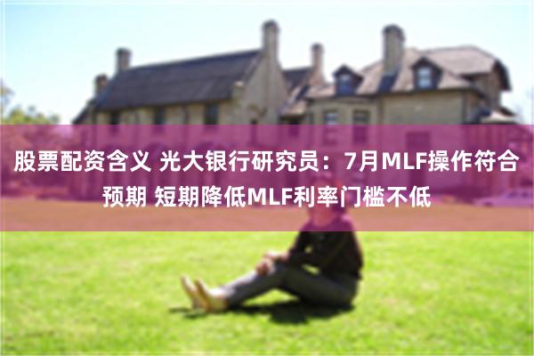 股票配资含义 光大银行研究员：7月MLF操作符合预期 短期降低MLF利率门槛不低