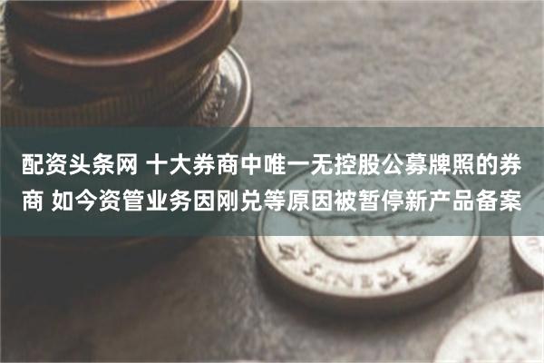 配资头条网 十大券商中唯一无控股公募牌照的券商 如今资管业务因刚兑等原因被暂停新产品备案