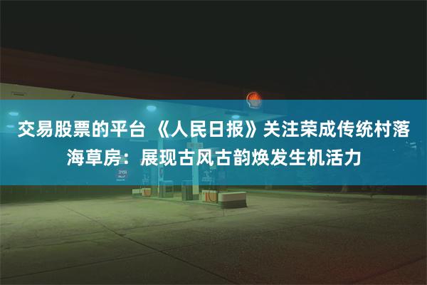 交易股票的平台 《人民日报》关注荣成传统村落海草房：展现古风古韵焕发生机活力