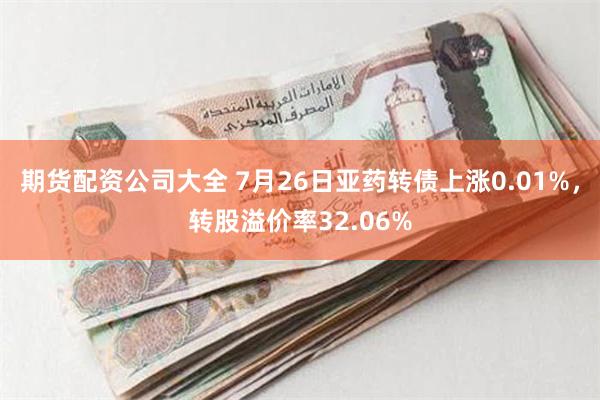 期货配资公司大全 7月26日亚药转债上涨0.01%，转股溢价率32.06%