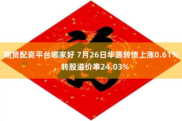 期货配资平台哪家好 7月26日华源转债上涨0.61%，转股溢价率24.03%