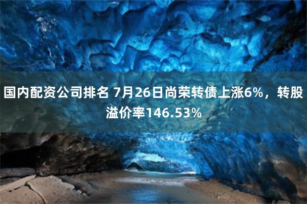 国内配资公司排名 7月26日尚荣转债上涨6%，转股溢价率146.53%