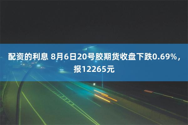 配资的利息 8月6日20号胶期货收盘下跌0.69%，报12265元