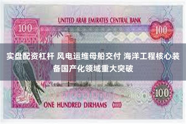 实盘配资杠杆 风电运维母船交付 海洋工程核心装备国产化领域重大突破