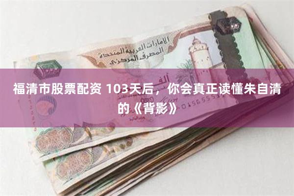 福清市股票配资 103天后，你会真正读懂朱自清的《背影》