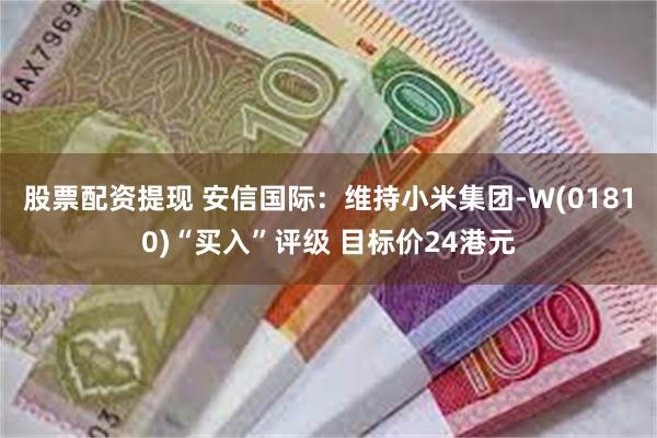 股票配资提现 安信国际：维持小米集团-W(01810)“买入”评级 目标价24港元