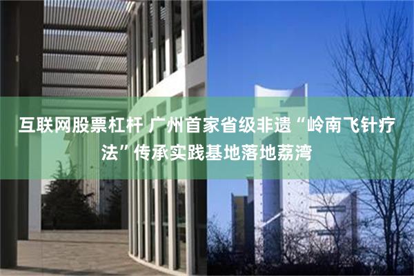 互联网股票杠杆 广州首家省级非遗“岭南飞针疗法”传承实践基地落地荔湾