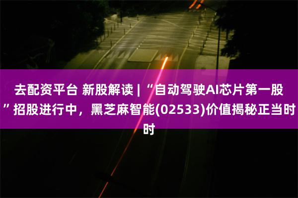 去配资平台 新股解读 | “自动驾驶AI芯片第一股”招股进行中，黑芝麻智能(02533)价值揭秘正当时