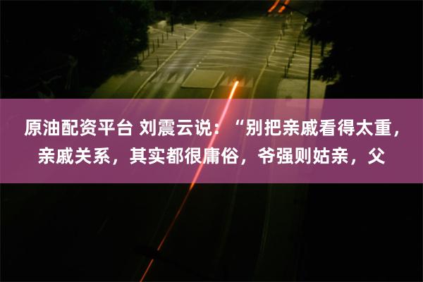 原油配资平台 刘震云说：“别把亲戚看得太重，亲戚关系，其实都很庸俗，爷强则姑亲，父