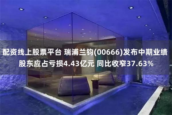 配资线上股票平台 瑞浦兰钧(00666)发布中期业绩 股东应占亏损4.43亿元 同比收窄37.63%