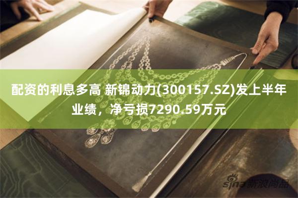 配资的利息多高 新锦动力(300157.SZ)发上半年业绩，净亏损7290.59万元