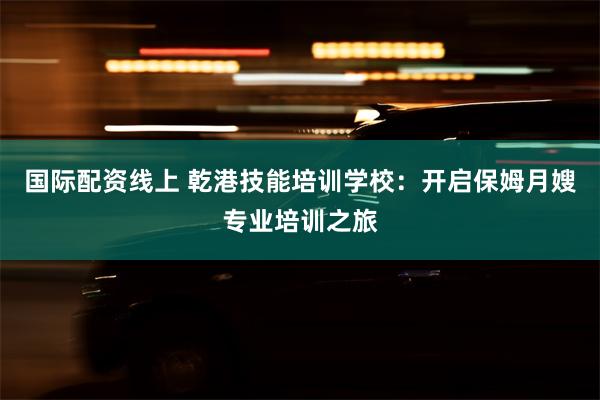 国际配资线上 乾港技能培训学校：开启保姆月嫂专业培训之旅