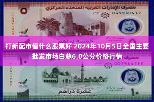 打新配市值什么股票好 2024年10月5日全国主要批发市场白蒜6.0公分价格行情