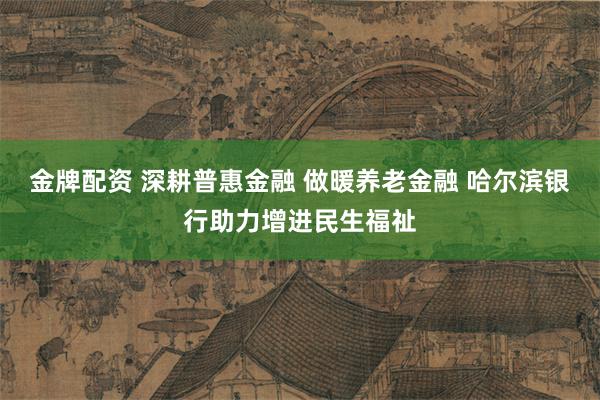 金牌配资 深耕普惠金融 做暖养老金融 哈尔滨银行助力增进民生福祉