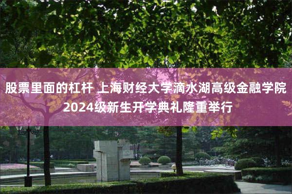 股票里面的杠杆 上海财经大学滴水湖高级金融学院 2024级新生开学典礼隆重举行