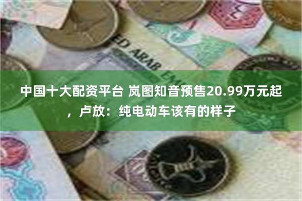 中国十大配资平台 岚图知音预售20.99万元起，卢放：纯电动车该有的样子