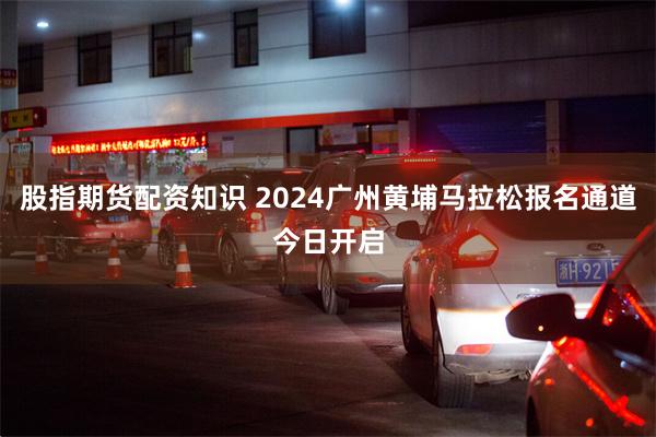 股指期货配资知识 2024广州黄埔马拉松报名通道今日开启