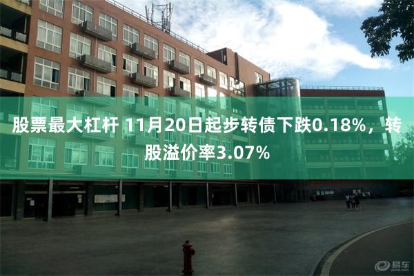 股票最大杠杆 11月20日起步转债下跌0.18%，转股溢价率3.07%