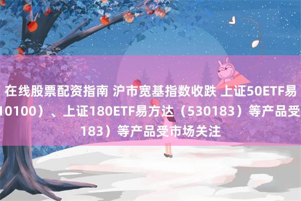 在线股票配资指南 沪市宽基指数收跌 上证50ETF易方达（510100）、上证180ETF易方达（530183）等产品受市场关注