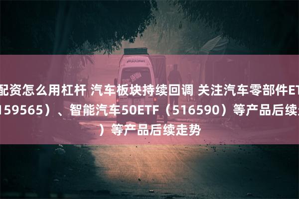 配资怎么用杠杆 汽车板块持续回调 关注汽车零部件ETF（159565）、智能汽车50ETF（516590）等产品后续走势