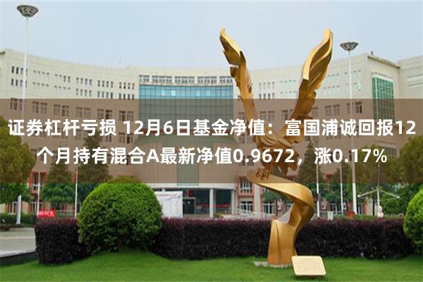 证券杠杆亏损 12月6日基金净值：富国浦诚回报12个月持有混合A最新净值0.9672，涨0.17%