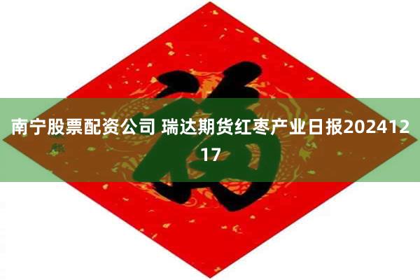 南宁股票配资公司 瑞达期货红枣产业日报20241217