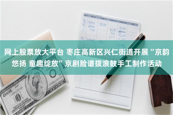 网上股票放大平台 枣庄高新区兴仁街道开展“京韵悠扬 童趣绽放”京剧脸谱拨浪鼓手工制作活动