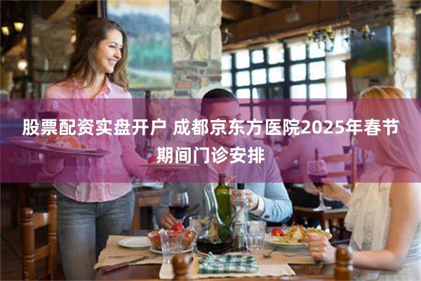 股票配资实盘开户 成都京东方医院2025年春节期间门诊安排