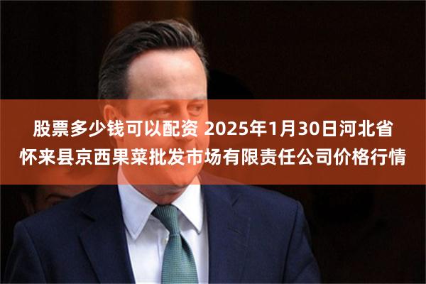 股票多少钱可以配资 2025年1月30日河北省怀来县京西果菜批发市场有限责任公司价格行情