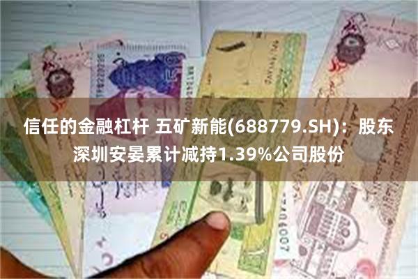 信任的金融杠杆 五矿新能(688779.SH)：股东深圳安晏累计减持1.39%公司股份