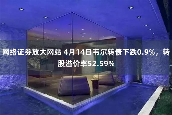 网络证劵放大网站 4月14日韦尔转债下跌0.9%，转股溢价率52.59%